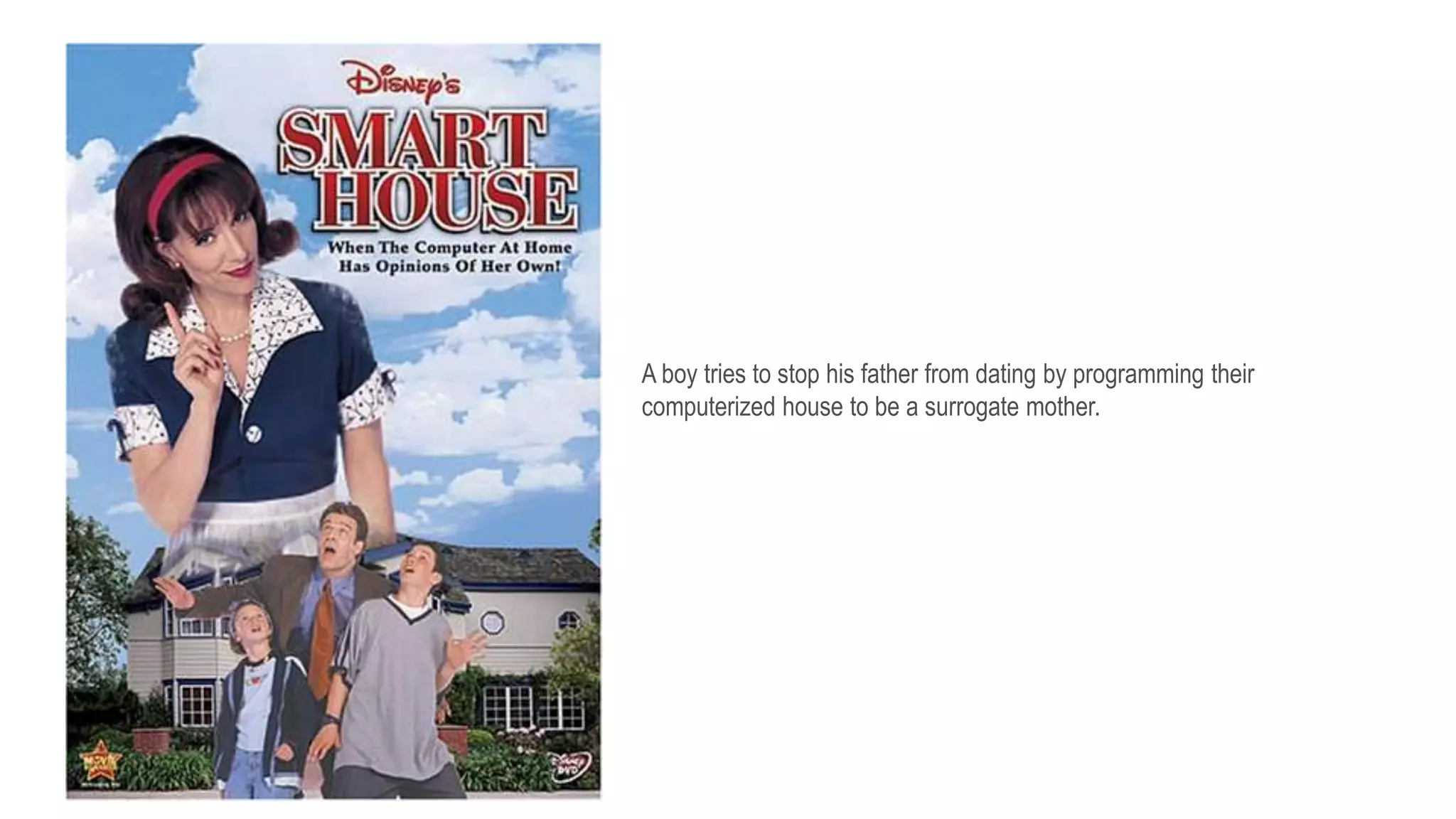 A boy tries to stop his father from dating by programming their
computerized house to be a surrogate mother.
 