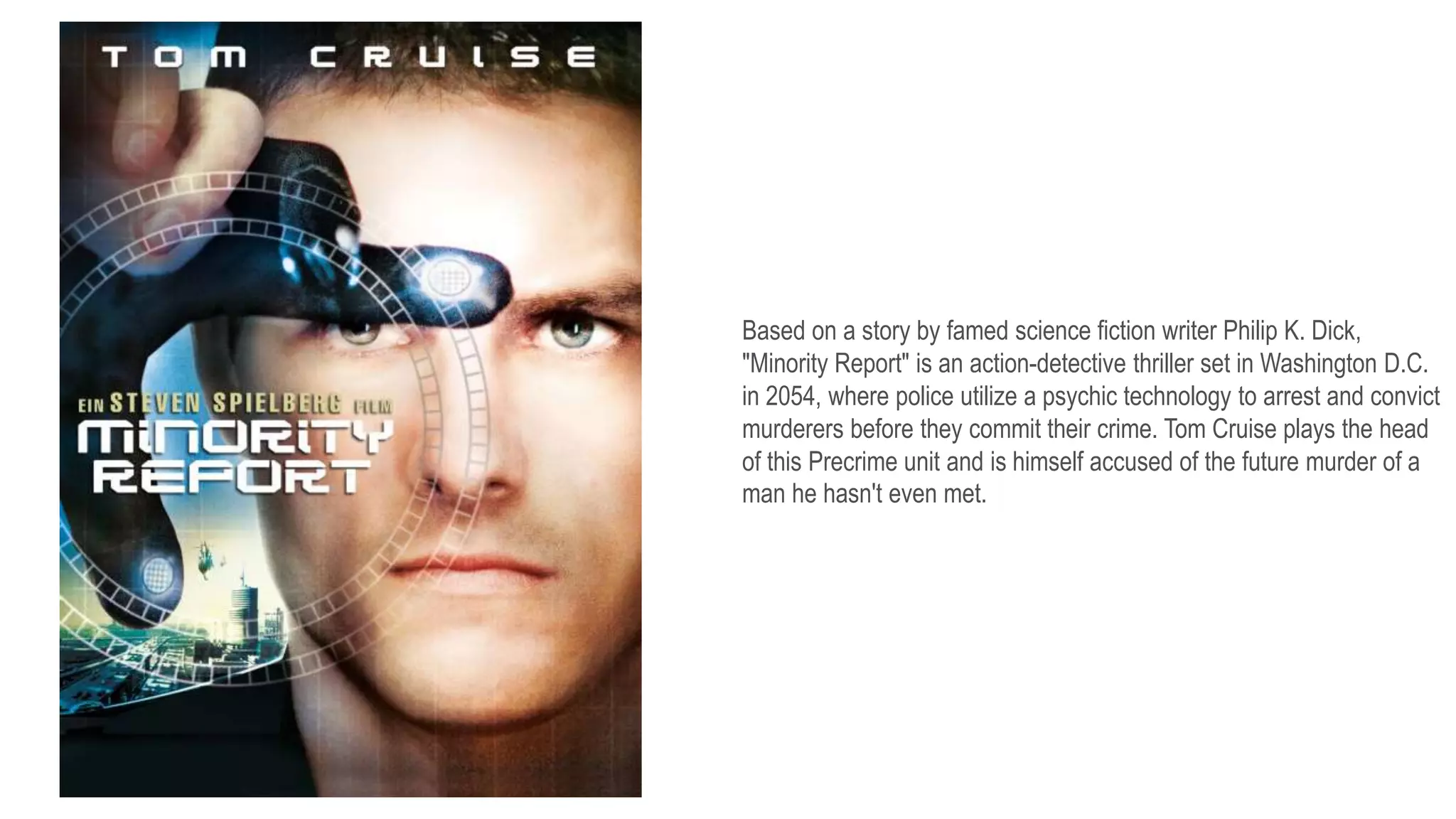 Based on a story by famed science fiction writer Philip K. Dick,
"Minority Report" is an action-detective thriller set in Washington D.C.
in 2054, where police utilize a psychic technology to arrest and convict
murderers before they commit their crime. Tom Cruise plays the head
of this Precrime unit and is himself accused of the future murder of a
man he hasn't even met.
 