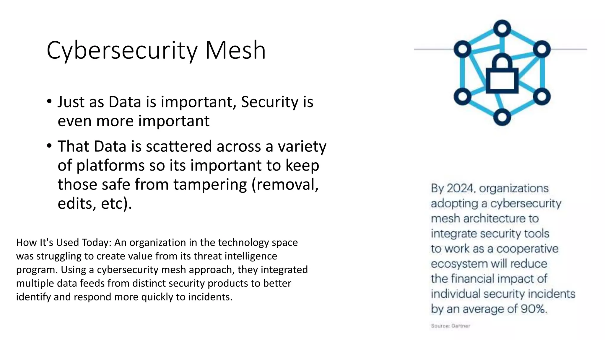 Cybersecurity Mesh
• Just as Data is important, Security is
even more important
• That Data is scattered across a variety
of platforms so its important to keep
those safe from tampering (removal,
edits, etc).
How It's Used Today: An organization in the technology space
was struggling to create value from its threat intelligence
program. Using a cybersecurity mesh approach, they integrated
multiple data feeds from distinct security products to better
identify and respond more quickly to incidents.
 