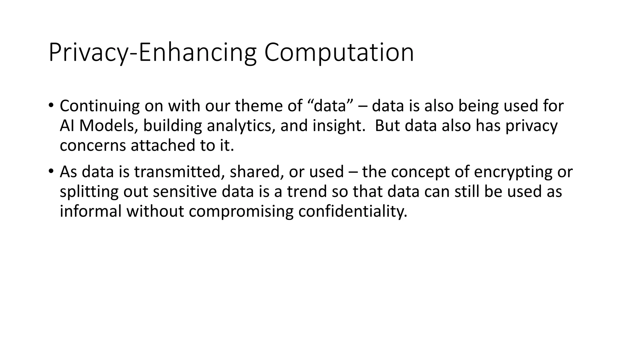Privacy-Enhancing Computation
• Continuing on with our theme of “data” – data is also being used for
AI Models, building analytics, and insight. But data also has privacy
concerns attached to it.
• As data is transmitted, shared, or used – the concept of encrypting or
splitting out sensitive data is a trend so that data can still be used as
informal without compromising confidentiality.
 