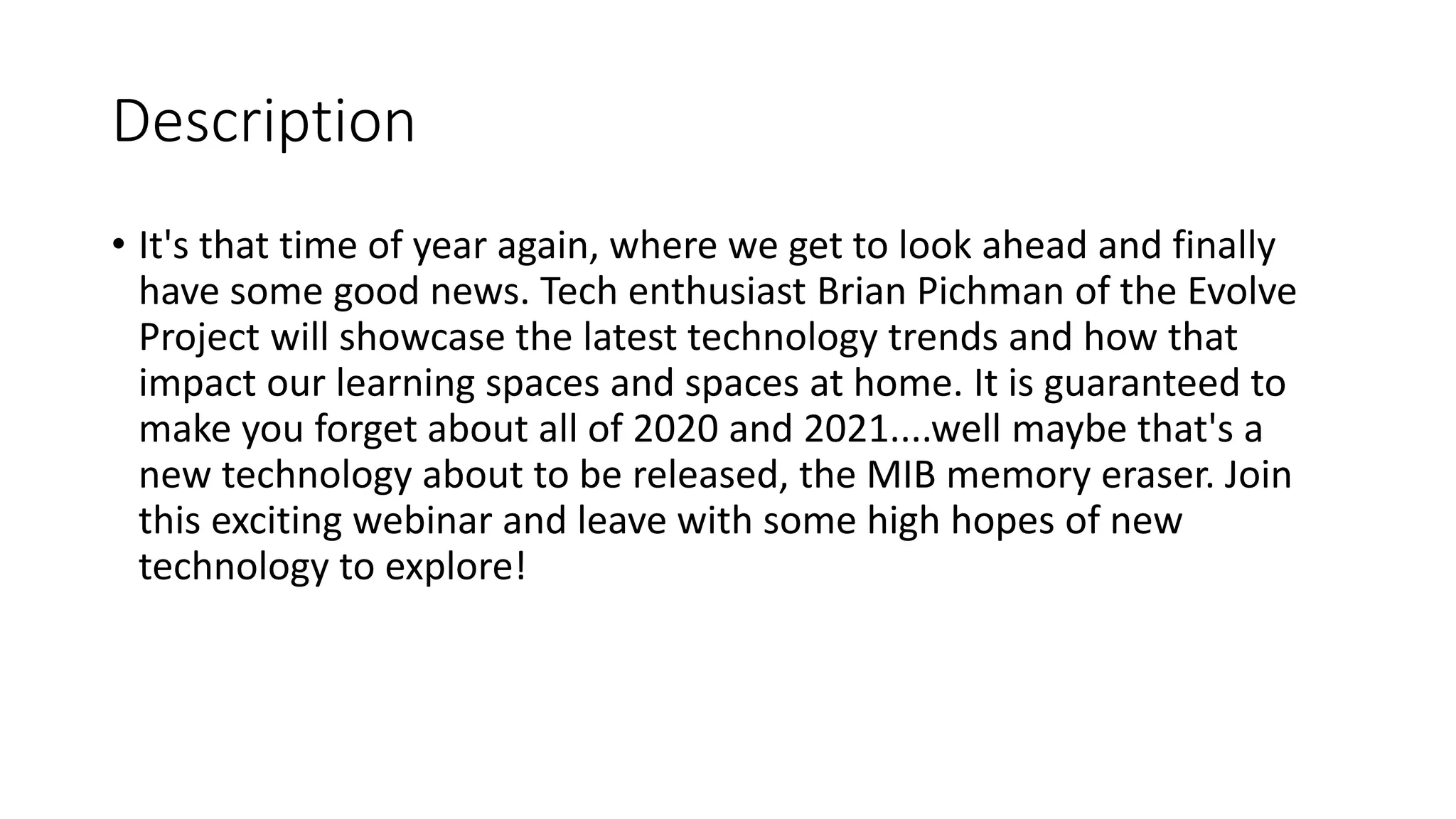 Description
• It's that time of year again, where we get to look ahead and finally
have some good news. Tech enthusiast Brian Pichman of the Evolve
Project will showcase the latest technology trends and how that
impact our learning spaces and spaces at home. It is guaranteed to
make you forget about all of 2020 and 2021....well maybe that's a
new technology about to be released, the MIB memory eraser. Join
this exciting webinar and leave with some high hopes of new
technology to explore!
 