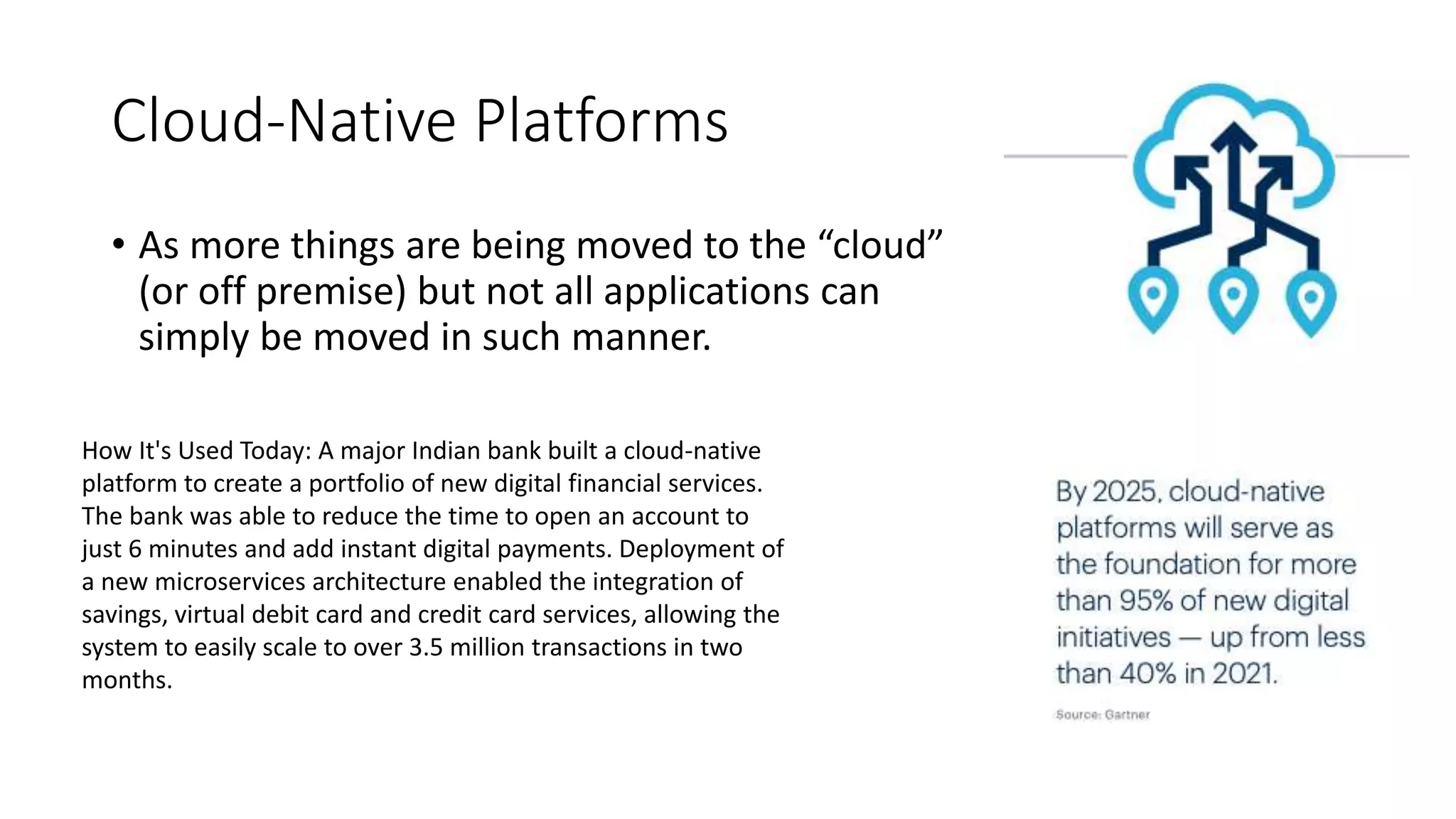 Cloud-Native Platforms
• As more things are being moved to the “cloud”
(or off premise) but not all applications can
simply be moved in such manner.
How It's Used Today: A major Indian bank built a cloud-native
platform to create a portfolio of new digital financial services.
The bank was able to reduce the time to open an account to
just 6 minutes and add instant digital payments. Deployment of
a new microservices architecture enabled the integration of
savings, virtual debit card and credit card services, allowing the
system to easily scale to over 3.5 million transactions in two
months.
 