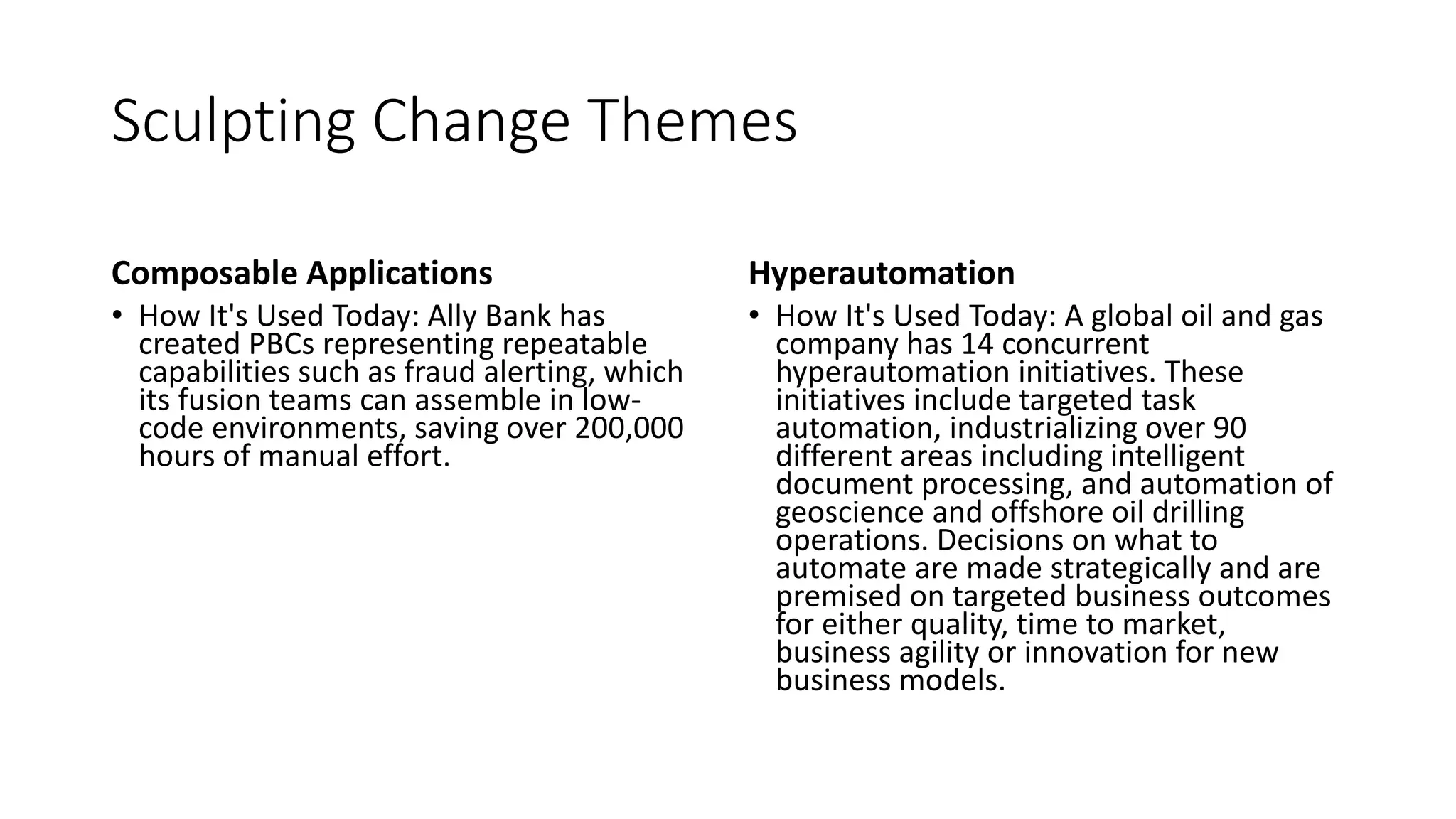 Sculpting Change Themes
Composable Applications
• How It's Used Today: Ally Bank has
created PBCs representing repeatable
capabilities such as fraud alerting, which
its fusion teams can assemble in low-
code environments, saving over 200,000
hours of manual effort.
Hyperautomation
• How It's Used Today: A global oil and gas
company has 14 concurrent
hyperautomation initiatives. These
initiatives include targeted task
automation, industrializing over 90
different areas including intelligent
document processing, and automation of
geoscience and offshore oil drilling
operations. Decisions on what to
automate are made strategically and are
premised on targeted business outcomes
for either quality, time to market,
business agility or innovation for new
business models.
 