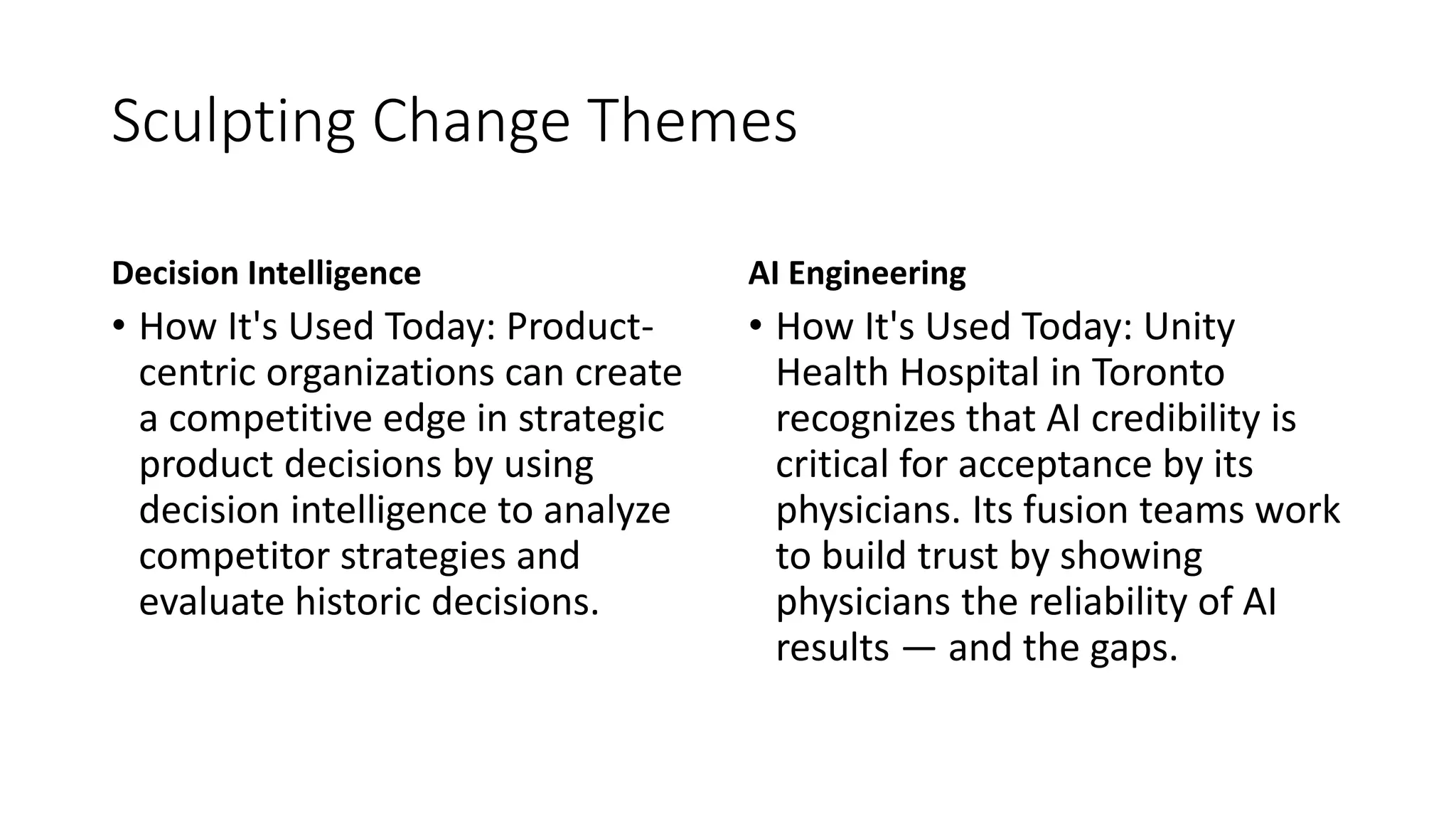 Sculpting Change Themes
Decision Intelligence
• How It's Used Today: Product-
centric organizations can create
a competitive edge in strategic
product decisions by using
decision intelligence to analyze
competitor strategies and
evaluate historic decisions.
AI Engineering
• How It's Used Today: Unity
Health Hospital in Toronto
recognizes that AI credibility is
critical for acceptance by its
physicians. Its fusion teams work
to build trust by showing
physicians the reliability of AI
results — and the gaps.
 