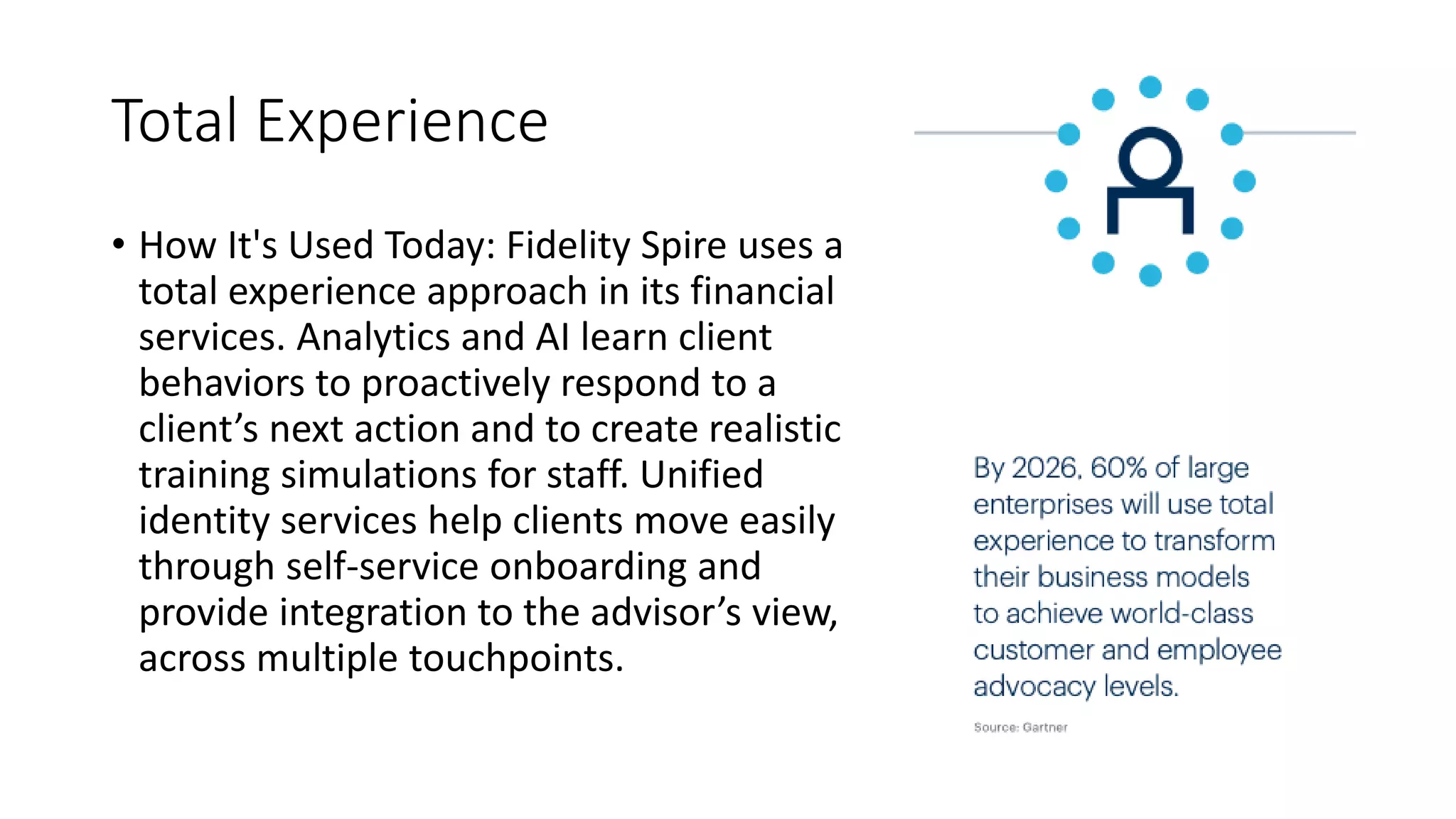 Total Experience
• How It's Used Today: Fidelity Spire uses a
total experience approach in its financial
services. Analytics and AI learn client
behaviors to proactively respond to a
client’s next action and to create realistic
training simulations for staff. Unified
identity services help clients move easily
through self-service onboarding and
provide integration to the advisor’s view,
across multiple touchpoints.
 