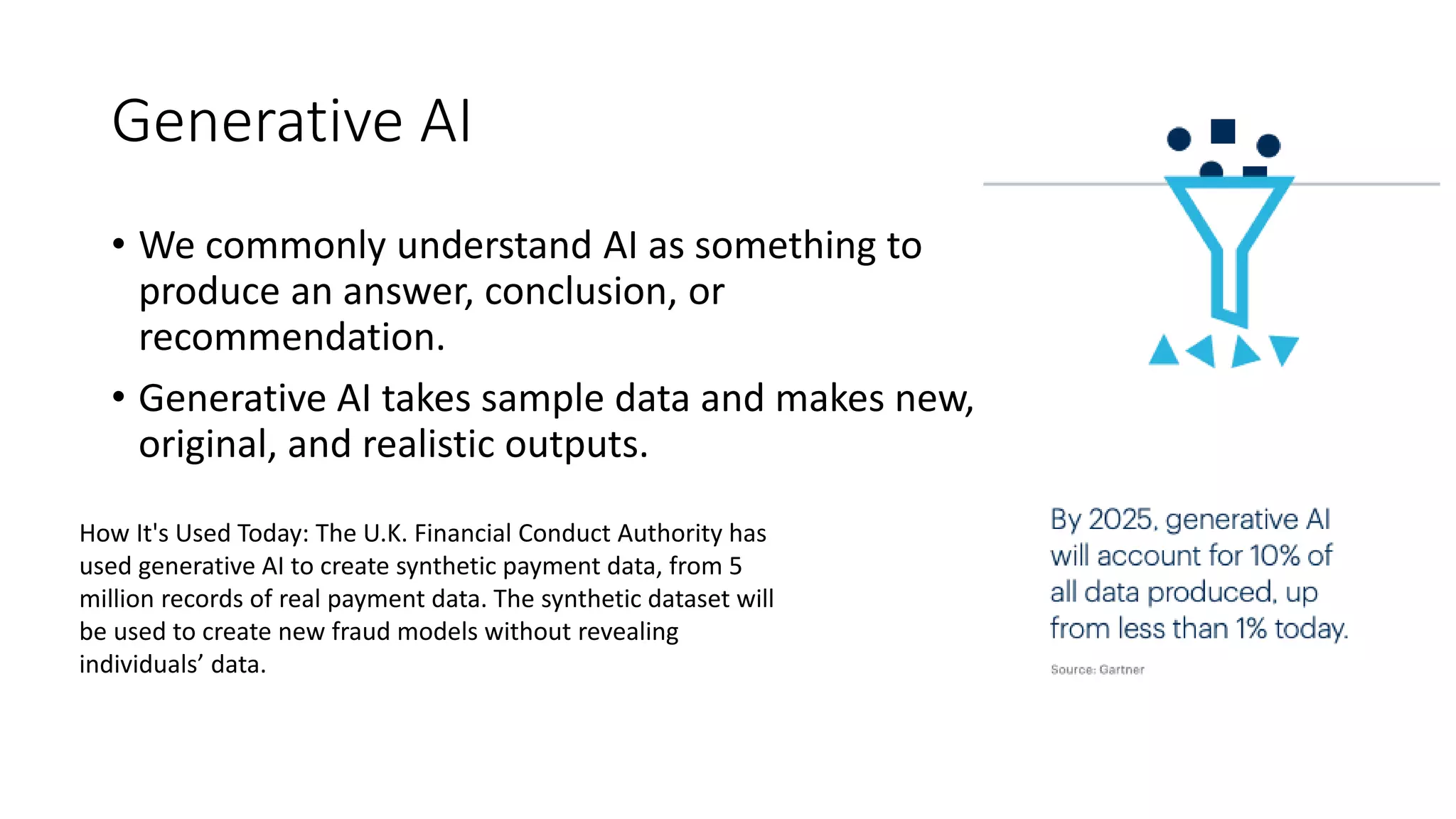 Generative AI
• We commonly understand AI as something to
produce an answer, conclusion, or
recommendation.
• Generative AI takes sample data and makes new,
original, and realistic outputs.
How It's Used Today: The U.K. Financial Conduct Authority has
used generative AI to create synthetic payment data, from 5
million records of real payment data. The synthetic dataset will
be used to create new fraud models without revealing
individuals’ data.
 