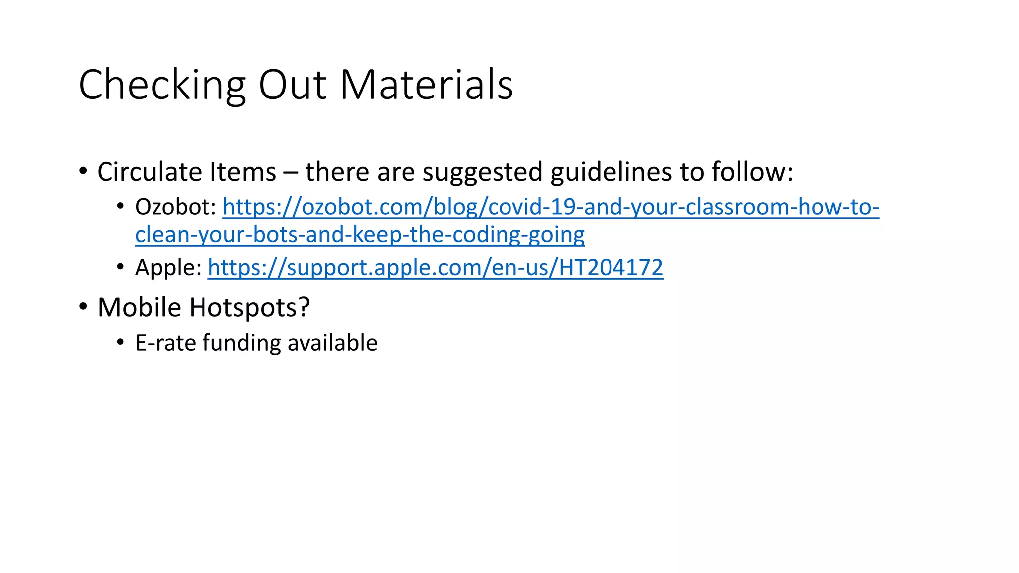 Checking Out Materials
• Circulate Items – there are suggested guidelines to follow:
• Ozobot: https://ozobot.com/blog/covid-19-and-your-classroom-how-to-
clean-your-bots-and-keep-the-coding-going
• Apple: https://support.apple.com/en-us/HT204172
• Mobile Hotspots?
• E-rate funding available
 
