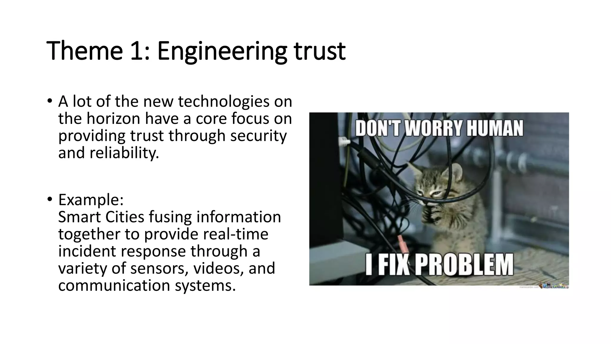 Theme 1: Engineering trust
• A lot of the new technologies on
the horizon have a core focus on
providing trust through security
and reliability.
• Example:
Smart Cities fusing information
together to provide real-time
incident response through a
variety of sensors, videos, and
communication systems.
 