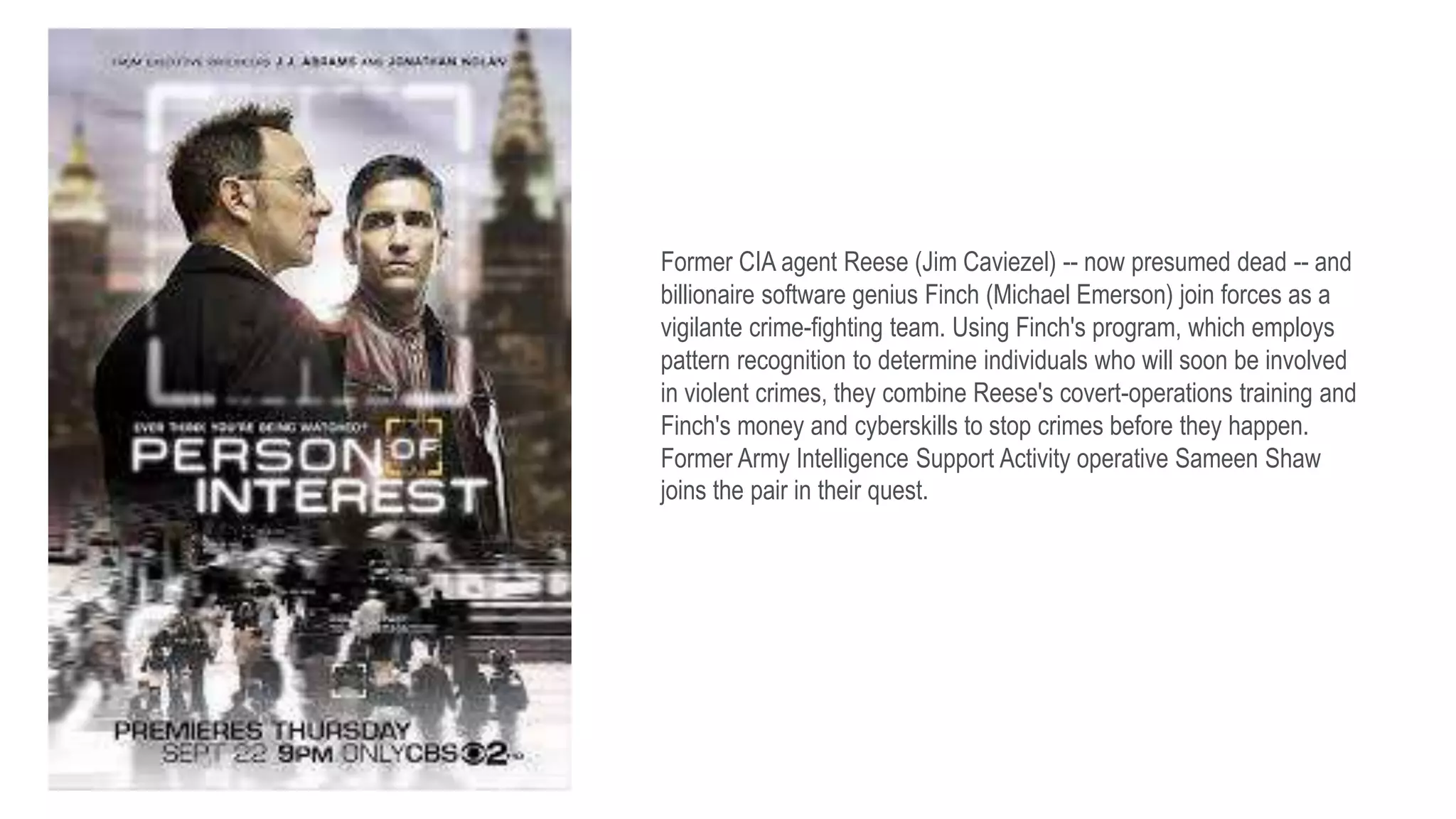 Former CIA agent Reese (Jim Caviezel) -- now presumed dead -- and
billionaire software genius Finch (Michael Emerson) join forces as a
vigilante crime-fighting team. Using Finch's program, which employs
pattern recognition to determine individuals who will soon be involved
in violent crimes, they combine Reese's covert-operations training and
Finch's money and cyberskills to stop crimes before they happen.
Former Army Intelligence Support Activity operative Sameen Shaw
joins the pair in their quest.
 