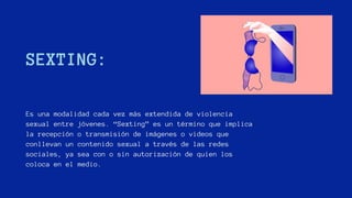 SEXTING:
Es una modalidad cada vez más extendida de violencia
sexual entre jóvenes. “Sexting” es un término que implica
la recepción o transmisión de imágenes o videos que
conllevan un contenido sexual a través de las redes
sociales, ya sea con o sin autorización de quien los
coloca en el medio.
 