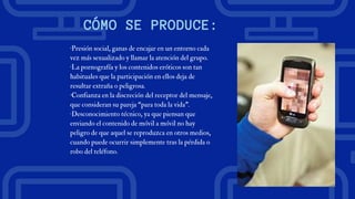 CÓMO SE PRODUCE:
·Presión social, ganas de encajar en un entorno cada
vez más sexualizado y llamar la atención del grupo.
·La pornografía y los contenidos eróticos son tan
habituales que la participación en ellos deja de
resultar extraña o peligrosa.
·Confianza en la discreción del receptor del mensaje,
que consideran su pareja “para toda la vida”.
·Desconocimiento técnico, ya que piensan que
enviando el contenido de móvil a móvil no hay
peligro de que aquel se reproduzca en otros medios,
cuando puede ocurrir simplemente tras la pérdida o
robo del teléfono.
 