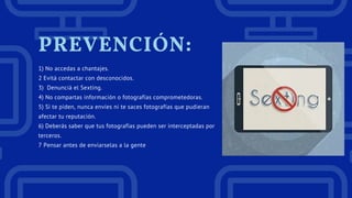 PREVENCIÓN:
1) No accedas a chantajes.
2 Evitá contactar con desconocidos.
3)  Denunciá el Sexting.
4) No compartas información o fotografías comprometedoras.
5) Si te piden, nunca envíes ni te saces fotografías que pudieran
afectar tu reputación.
6) Deberás saber que tus fotografías pueden ser interceptadas por
terceros.
7 Pensar antes de enviarselas a la gente
 