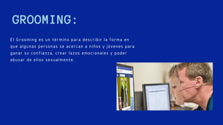 GROOMING:
El Grooming es un término para describir la forma en
que algunas personas se acercan a niños y jóvenes para
ganar su confianza, crear lazos emocionales y poder
abusar de ellos sexualmente.
 