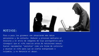 MOTIVOS:
Poco a poco los groomers van obteniendo más datos
personales y de contacto. Seducen y provocan mediante el
discurso y el envío de imágenes de tipo pornográfico para
conseguir que el niño realice actos de naturaleza sexual.
Suelen implementar "secretos" como una forma de controlar
y asustar al niño para que se sienta avergonzado o
culpable, y no denuncie el abuso.
 