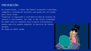 PREVENCIÓN:
No proporcionar, o hacer fácilmente accesible a extraños,
imágenes o información personal que pueda ser utilizada
para otros fines.
Preservar la seguridad y confidencialidad de cuentas de
usuario y contraseñas, así como la del propio ordenador.
No ceder ante el chantaje bajo ninguna circunstancia,
puesto que ello supone aumentar la posición de fuerza del
groomer.
No dudes en pedir ayuda.
 