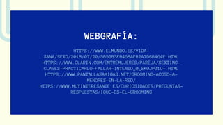 WEBGRAFÍA:
HTTPS://WWW.ELMUNDO.ES/VIDA-
SANA/SEXO/2018/07/20/5B50B3EB468AEB2A7D8B464E.HTML
HTTPS://WWW.CLARIN.COM/ENTREMUJERES/PAREJA/SEXTING-
CLAVES-PRACTICARLO-FALLAR-INTENTO_0_SK0JP01U-.HTML
HTTPS://WWW.PANTALLASAMIGAS.NET/GROOMING-ACOSO-A-
MENORES-EN-LA-RED/
HTTPS://WWW.MUYINTERESANTE.ES/CURIOSIDADES/PREGUNTAS-
RESPUESTAS/IQUE-ES-EL-GROOMING
 