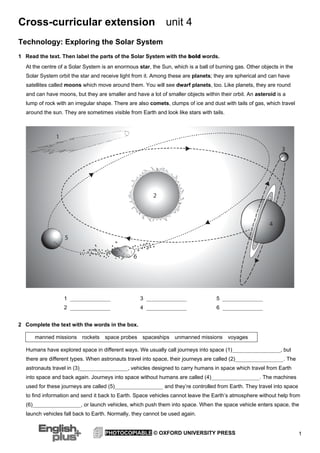 Cross-curricular extension

unit 4

Technology: Exploring the Solar System
1 Read the text. Then label the parts of the Solar System with the bold words.
At the centre of a Solar System is an enormous star, the Sun, which is a ball of burning gas. Other objects in the
Solar System orbit the star and receive light from it. Among these are planets; they are spherical and can have
satellites called moons which move around them. You will see dwarf planets, too. Like planets, they are round
and can have moons, but they are smaller and have a lot of smaller objects within their orbit. An asteroid is a
lump of rock with an irregular shape. There are also comets, clumps of ice and dust with tails of gas, which travel
around the sun. They are sometimes visible from Earth and look like stars with tails.

1 _______________

3 _______________

5 _______________

2 _______________

4 _______________

6 _______________

2 Complete the text with the words in the box.
manned missions

rockets

space probes spaceships unmanned missions voyages

Humans have explored space in different ways. We usually call journeys into space (1)__________________, but
there are different types. When astronauts travel into space, their journeys are called (2)__________________. The
astronauts travel in (3)__________________, vehicles designed to carry humans in space which travel from Earth
into space and back again. Journeys into space without humans are called (4)__________________. The machines
used for these journeys are called (5)__________________ and they’re controlled from Earth. They travel into space
to find information and send it back to Earth. Space vehicles cannot leave the Earth’s atmosphere without help from
(6)__________________, or launch vehicles, which push them into space. When the space vehicle enters space, the
launch vehicles fall back to Earth. Normally, they cannot be used again.

PHOTOCOPIABLE © OXFORD UNIVERSITY PRESS

1

 