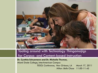 Tooling around with Technology Thingamajigs
for Corpus- and Content-based Instruction
Dr. Cynthia Schuemann and Dr. Michelle Thomas,
Miami Dade College, InterAmerican Campus
                  TESOL Conference, New Orleans, LA      March 17, 2011
                                     Hilton: Belle Chase 11:00-11:45
 