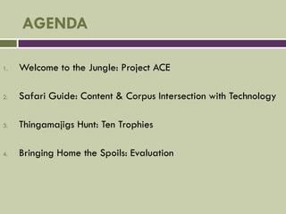 AGENDA

1.   Welcome to the Jungle: Project ACE

2.   Safari Guide: Content & Corpus Intersection with Technology

3.   Thingamajigs Hunt: Ten Trophies

4.   Bringing Home the Spoils: Evaluation
 
