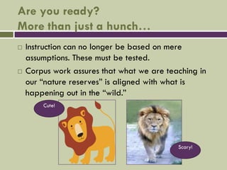 Are you ready?
More than just a hunch…
   Instruction can no longer be based on mere
    assumptions. These must be tested.
   Corpus work assures that what we are teaching in
    our “nature reserves” is aligned with what is
    happening out in the “wild.”
        Cute!




                                            Scary!
 