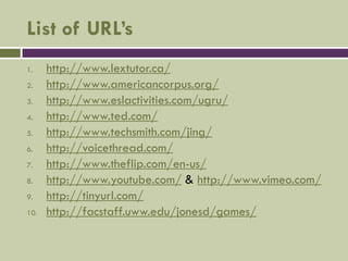 List of URL’s
1.    http://www.lextutor.ca/
2.    http://www.americancorpus.org/
3.    http://www.eslactivities.com/ugru/
4.    http://www.ted.com/
5.    http://www.techsmith.com/jing/
6.    http://voicethread.com/
7.    http://www.theflip.com/en-us/
8.    http://www.youtube.com/ & http://www.vimeo.com/
9.    http://tinyurl.com/
10.   http://facstaff.uww.edu/jonesd/games/
 