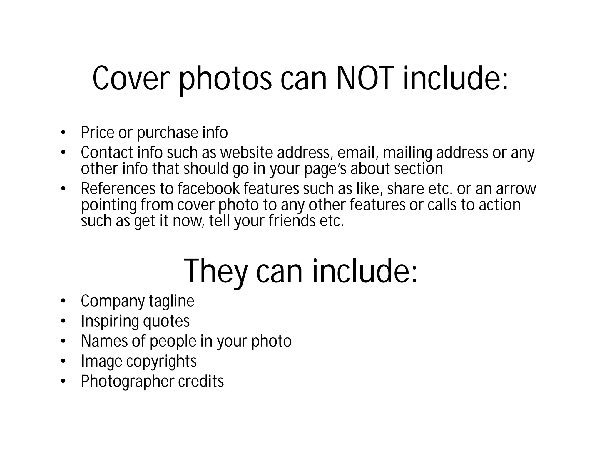 Cover photos can NOT include:
• Price or purchase info
• Contact info such as website address, email, mailing address or any
  other info that should go in your page’s about section
• References to facebook features such as like, share etc. or an arrow
  pointing from cover photo to any other features or calls to action
  such as get it now, tell your friends etc.


                  They can include:
•   Company tagline
•   Inspiring quotes
•   Names of people in your photo
•   Image copyrights
•   Photographer credits
 