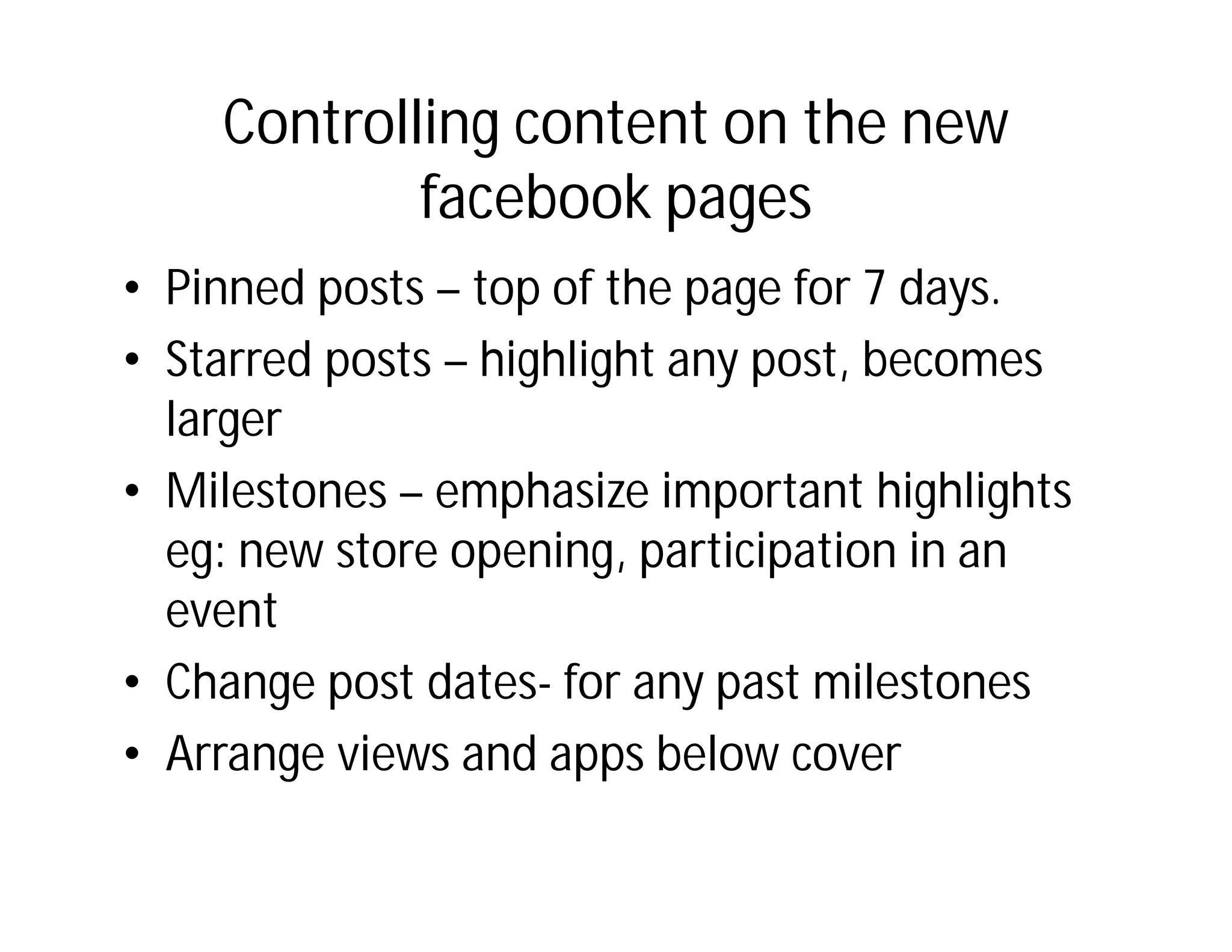 Controlling content on the new
            facebook pages
• Pinned posts – top of the page for 7 days.
• Starred posts – highlight any post, becomes
  larger
• Milestones – emphasize important highlights
  eg: new store opening, participation in an
  event
• Change post dates- for any past milestones
• Arrange views and apps below cover
 