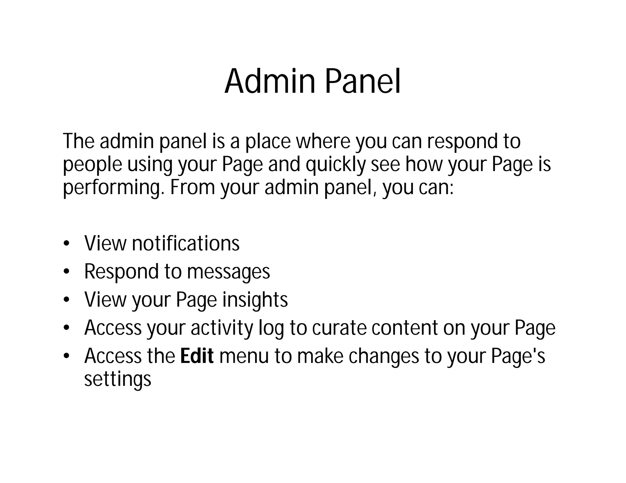 Admin Panel
The admin panel is a place where you can respond to
people using your Page and quickly see how your Page is
performing. From your admin panel, you can:

•   View notifications
•   Respond to messages
•   View your Page insights
•   Access your activity log to curate content on your Page
•   Access the Edit menu to make changes to your Page's
    settings
 