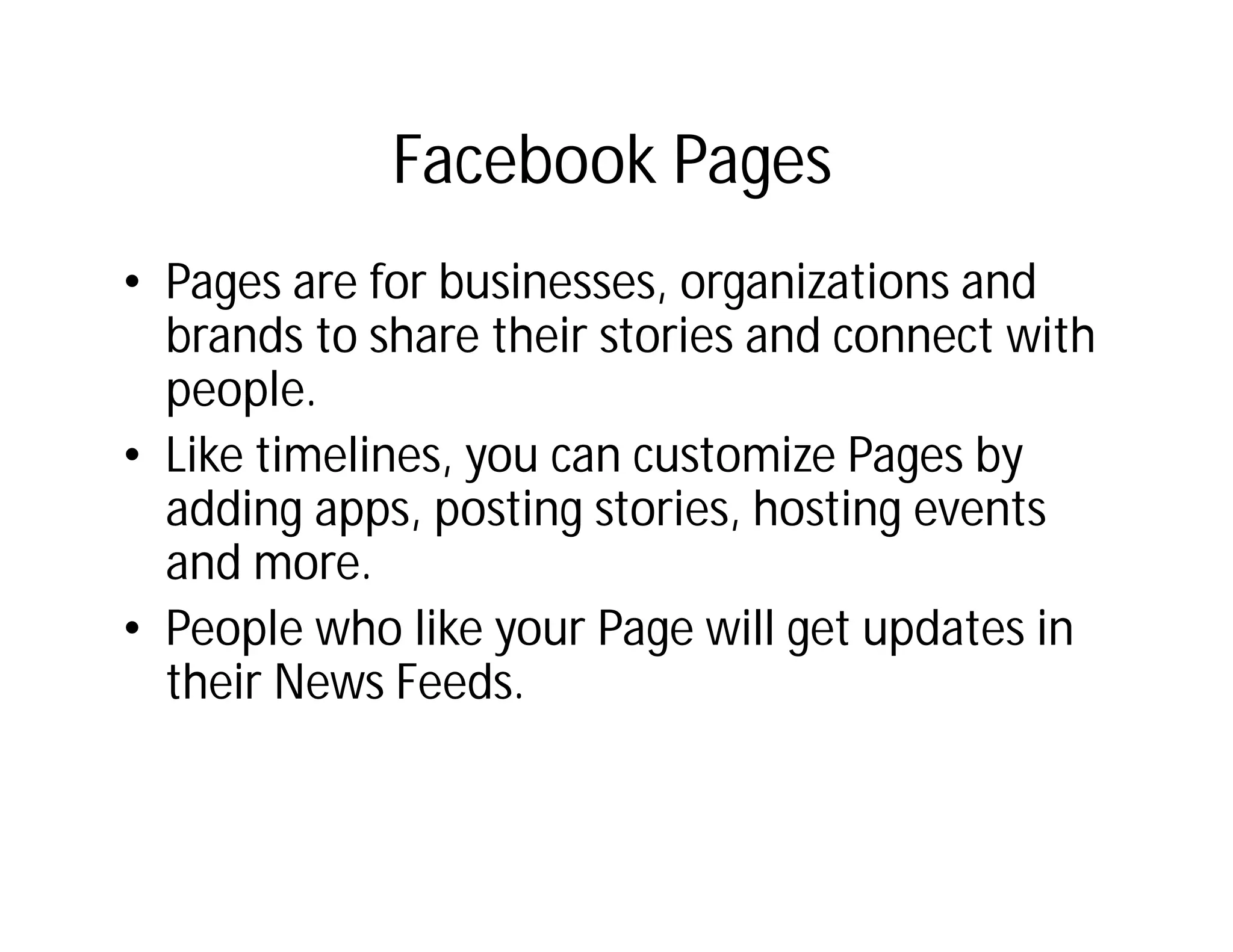 Facebook Pages
• Pages are for businesses, organizations and
  brands to share their stories and connect with
  people.
• Like timelines, you can customize Pages by
  adding apps, posting stories, hosting events
  and more.
• People who like your Page will get updates in
  their News Feeds.
 