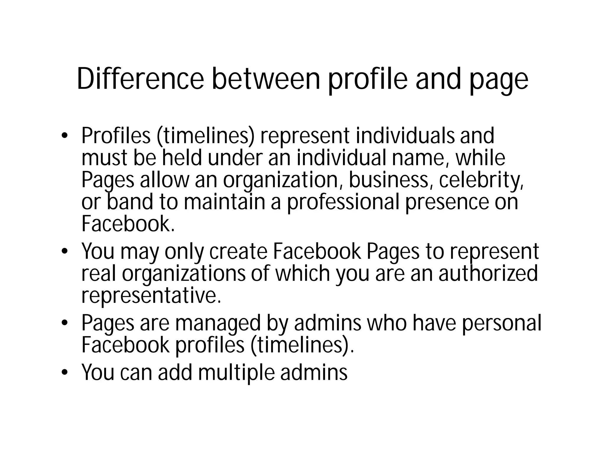 Difference between profile and page
• Profiles (timelines) represent individuals and
  must be held under an individual name, while
  Pages allow an organization, business, celebrity,
  or band to maintain a professional presence on
  Facebook.
• You may only create Facebook Pages to represent
  real organizations of which you are an authorized
  representative.
• Pages are managed by admins who have personal
  Facebook profiles (timelines).
• You can add multiple admins
 