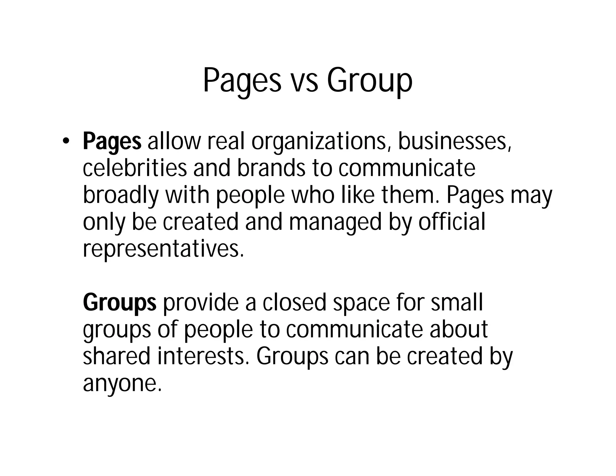 Pages vs Group
• Pages allow real organizations, businesses,
  celebrities and brands to communicate
  broadly with people who like them. Pages may
  only be created and managed by official
  representatives.

 Groups provide a closed space for small
 groups of people to communicate about
 shared interests. Groups can be created by
 anyone.
 