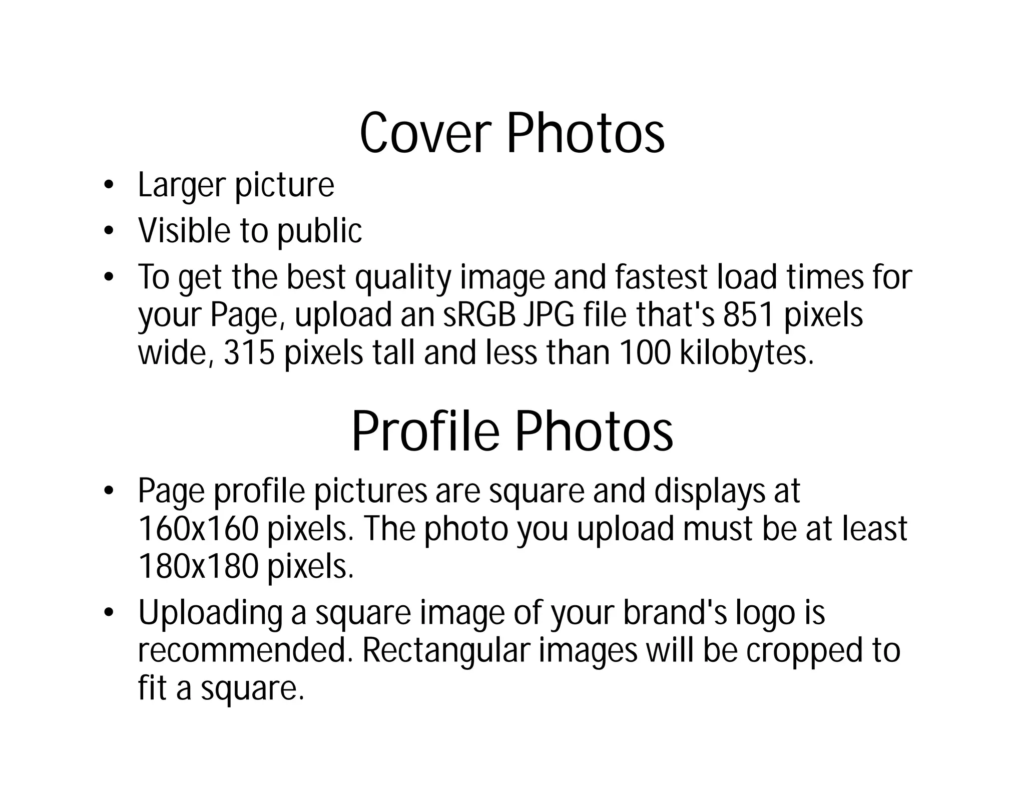 Cover Photos
• Larger picture
• Visible to public
• To get the best quality image and fastest load times for
  your Page, upload an sRGB JPG file that's 851 pixels
  wide, 315 pixels tall and less than 100 kilobytes.

                 Profile Photos
• Page profile pictures are square and displays at
  160x160 pixels. The photo you upload must be at least
  180x180 pixels.
• Uploading a square image of your brand's logo is
  recommended. Rectangular images will be cropped to
  fit a square.
 