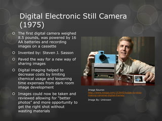 Digital Electronic Still Camera
(1975)
 The first digital camera weighed
8.5 pounds, was powered by 16
AA batteries and recording
images on a cassette
 Invented by: Steven J. Sasson
 Paved the way for a new way of
sharing images
 Digital imaging helped to
decrease costs by limiting
chemical usage and lessening
time expenses from dark room
image development
 Images could now be taken and
reviewed allowing for “better
photos” and more opportunity to
get the right shot without
wasting materials
Image Source:
http://www.nooga.com/153645/kodak-to-stop-
making-cameras-digital-frames/
Image By: Unknown
 