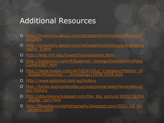 Additional Resources
 http://inventors.about.com/od/pstartinventions/a/Photogra
phy.htm
 http://inventors.about.com/od/pstartinventions/a/stilphotog
raphy_3.htm
 http://web.mit.edu/invent/iow/eastman.html
 http://todayinsci.com/E/Eastman_George/EastmanDryPlate
CoAds1887.htm
 http://www.kodak.com/ek/US/en/Our_Company/History_of
_Kodak/Milestones_-_chronology/1878-1929.htm
 http://www.polaroid.com.au/history
 http://kmbs.konicaminolta.us/wps/portal/web/home/about/
our-history
 http://ddunleavy.typepad.com/the_big_picture/2005/10/the
_digital_cam.html
 http://bluediamondphotography.blogspot.com/2011_12_01
_archive.html
 