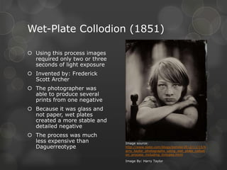 Wet-Plate Collodion (1851)
 Using this process images
required only two or three
seconds of light exposure
 Invented by: Frederick
Scott Archer
 The photographer was
able to produce several
prints from one negative
 Because it was glass and
not paper, wet plates
created a more stable and
detailed negative
 The process was much
less expensive than
Daguerreotype
Image source:
http://www.slate.com/blogs/behold/2012/11/15/h
arry_taylor_photographs_using_wet_plate_collodi
on_process_including_tintypes.html
Image By: Harry Taylor
 