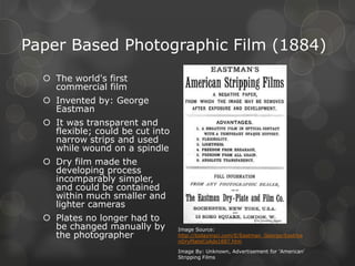 Paper Based Photographic Film (1884)
 The world's first
commercial film
 Invented by: George
Eastman
 It was transparent and
flexible; could be cut into
narrow strips and used
while wound on a spindle
 Dry film made the
developing process
incomparably simpler,
and could be contained
within much smaller and
lighter cameras
 Plates no longer had to
be changed manually by
the photographer
Image Source:
http://todayinsci.com/E/Eastman_George/Eastma
nDryPlateCoAds1887.htm
Image By: Unknown, Advertisement for 'American'
Stripping Films
 