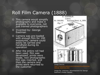 Roll Film Camera (1888)
 This camera would simplify
photography and make it
available to everyone, not
just trained photographers
 Invented by: George
Eastman
 Camera was pre-loaded
with enough film for 100
exposures, camera could
easily be carried and
handheld during its
operation
 After the entire roll had
been used, film was
developed, prints were
made, new photographic
film was inserted, and
then the camera and
prints were returned to
the customer
Image Source:
http://inventors.about.com/od/estartinventors/ss/
George_Eastman.htm
Image By: Unknown, Advertisement for George
Eastman's Kodak Camera
 
