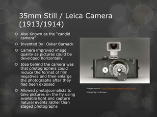 35mm Still / Leica Camera
(1913/1914)
 Also Known as the “candid
camera”
 Invented By: Oskar Barnack
 Camera improved image
quality as pictures could be
developed horizontally
 Idea behind the camera was
that photographers could
reduce the format of film
negatives and then enlarge
the photographs after they
had been exposed
 Allowed photojournalists to
take pictures on the fly using
available light and capture
natural events rather than
staged photographs
Image source: http://striversrowusa.tumblr.com/
Image By: Unknown
 