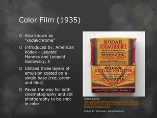 Color Film (1935)
 Also known as
“kodakchrome”
 Introduced by: American
Kodak - Leopold
Mannes and Leopold
Godowsky, Jr
 Utilized three layers of
emulsion coated on a
single base (red, green
and blue)
 Paved the way for both
cinematography and still
photography to be shot
in color
Image Source:
http://frankglencairn.wordpress.com/2012/01/11/
sony-fs100-k-tone-picture-profile-everyting-looks-
better-on-kodachrome/
Image By: Unknown, Advertisement
 