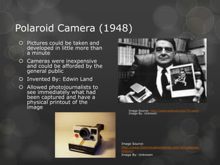 Polaroid Camera (1948)
 Pictures could be taken and
developed in little more than
a minute
 Cameras were inexpensive
and could be afforded by the
general public
 Invented By: Edwin Land
 Allowed photojournalists to
see immediately what had
been captured and have a
physical printout of the
image
Image Source: http://www.polaroid.com/75-years
Image By: Unknown
Image Source:
http://www.theinnovationdiaries.com/92/polaroid-
history/
Image By: Unknown
 