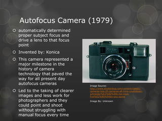 Autofocus Camera (1979)
 automatically determined
proper subject focus and
drive a lens to that focus
point
 Invented by: Konica
 This camera represented a
major milestone in the
history of camera
technology that paved the
way for all present day
autofocus cameras
 Led to the taking of clearer
images and less work for
photographers and they
could point and shoot
without struggling with
manual focus every time
Image Source:
http://www.shutterbug.com/content/classic-
cameras-top-20-cameras-all-time-countdown-
schneider%E2%80%99s-list-next-
five%E2%80%94do-you-agree
Image By: Unknown
 