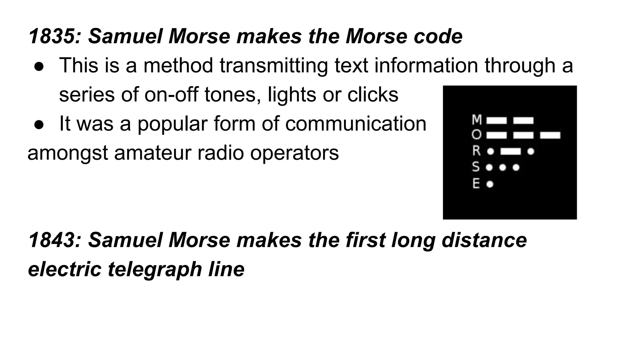 1835: Samuel Morse makes the Morse code 
● This is a method transmitting text information through a 
series of on-off tones, lights or clicks 
● It was a popular form of communication 
amongst amateur radio operators 
1843: Samuel Morse makes the first long distance 
electric telegraph line 
 