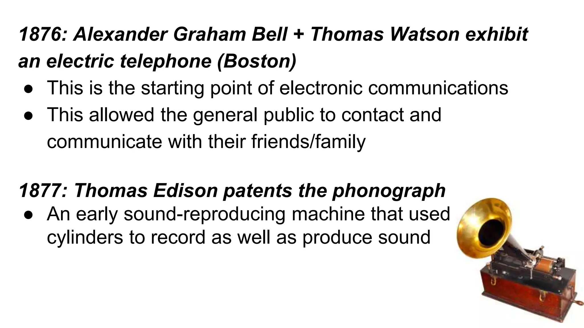 1876: Alexander Graham Bell + Thomas Watson exhibit 
an electric telephone (Boston) 
● This is the starting point of electronic communications 
● This allowed the general public to contact and 
communicate with their friends/family 
1877: Thomas Edison patents the phonograph 
● An early sound-reproducing machine that used 
cylinders to record as well as produce sound 
 