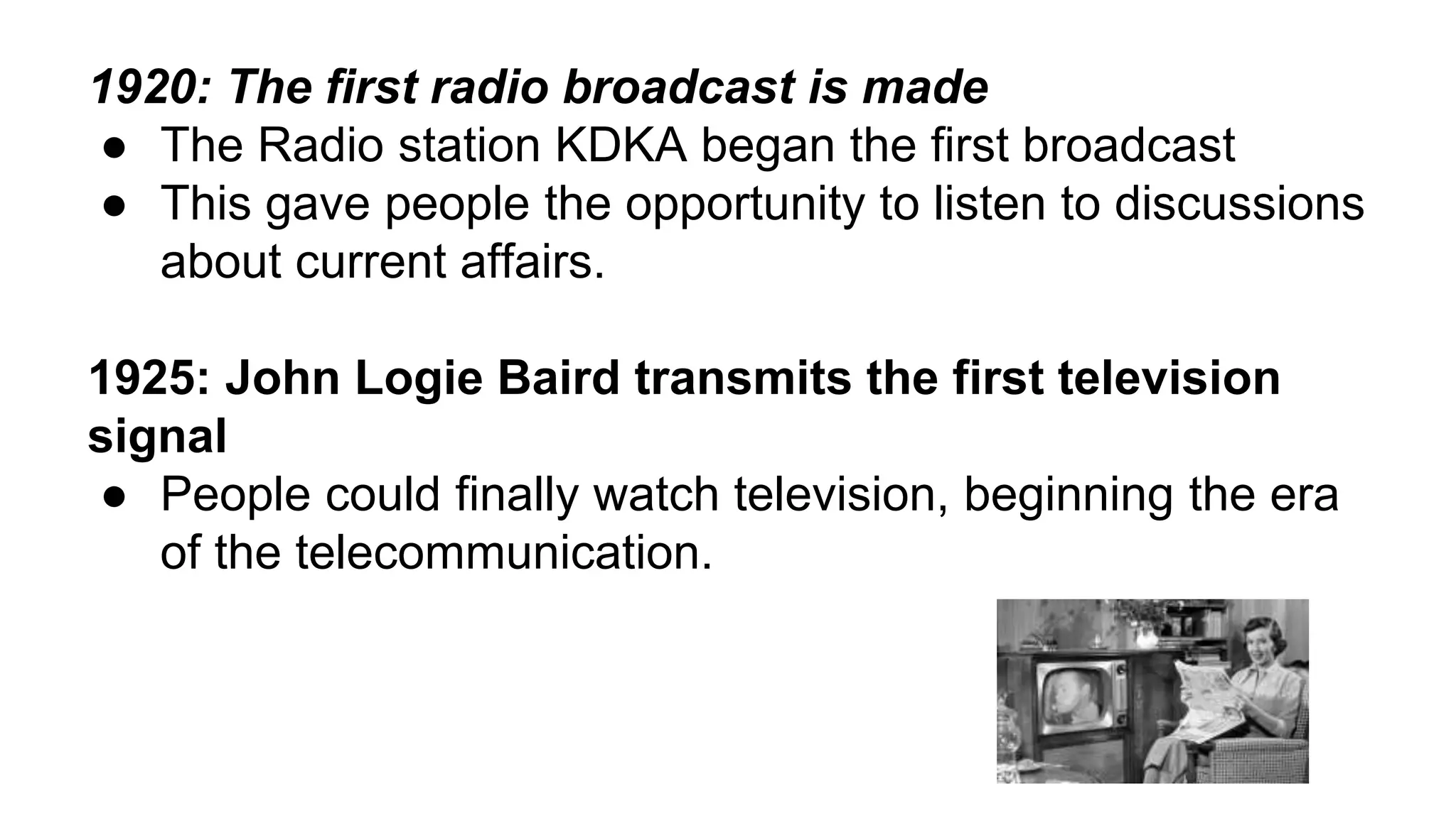 1920: The first radio broadcast is made 
● The Radio station KDKA began the first broadcast 
● This gave people the opportunity to listen to discussions 
about current affairs. 
1925: John Logie Baird transmits the first television 
signal 
● People could finally watch television, beginning the era 
of the telecommunication. 
 