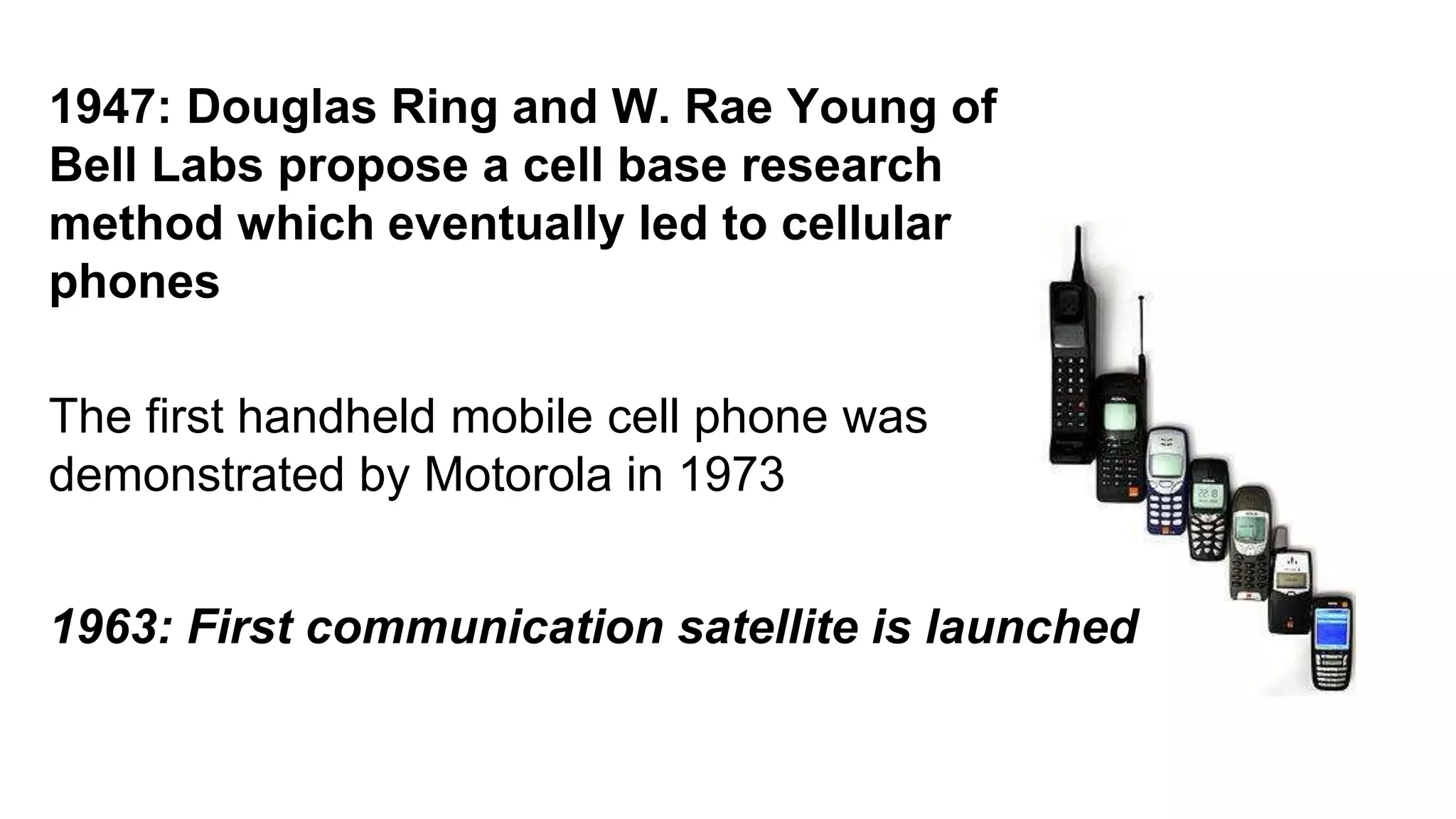 1947: Douglas Ring and W. Rae Young of 
Bell Labs propose a cell base research 
method which eventually led to cellular 
phones 
The first handheld mobile cell phone was 
demonstrated by Motorola in 1973 
1963: First communication satellite is launched 
 