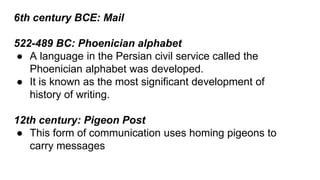 6th century BCE: Mail 
522-489 BC: Phoenician alphabet 
● A language in the Persian civil service called the 
Phoenician alphabet was developed. 
● It is known as the most significant development of 
history of writing. 
12th century: Pigeon Post 
● This form of communication uses homing pigeons to 
carry messages 
 