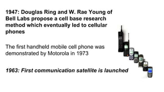 1947: Douglas Ring and W. Rae Young of 
Bell Labs propose a cell base research 
method which eventually led to cellular 
phones 
The first handheld mobile cell phone was 
demonstrated by Motorola in 1973 
1963: First communication satellite is launched 
 