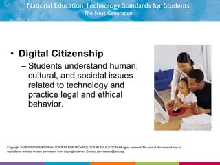 National Education Technology Standards for Students The Next Generation Digital Citizenship  Students understand human, cultural, and societal issues related to technology and practice legal and ethical behavior.  Copyright © 2007 INTERNATIONAL SOCIETY FOR TECHNOLOGY IN EDUCATION All rights reserved. No part of this material may be reproduced without written permission from copyright owner. Contact permissions@iste.org. 