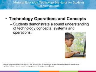 National Education Technology Standards for Students The Next Generation Technology Operations and Concepts Students demonstrate a sound understanding of technology concepts, systems and operations.  Copyright © 2007 INTERNATIONAL SOCIETY FOR TECHNOLOGY IN EDUCATION All rights reserved. No part of this material may be reproduced without written permission from copyright owner. Contact permissions@iste.org. 