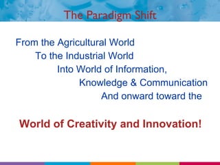 The Paradigm Shift From the Agricultural World To the Industrial World Into World of Information,   Knowledge & Communication And onward toward the    World of Creativity and Innovation! 